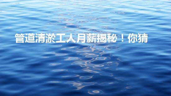 管道清淤工人月薪揭秘！你猜得到他們的收入有多高嗎？